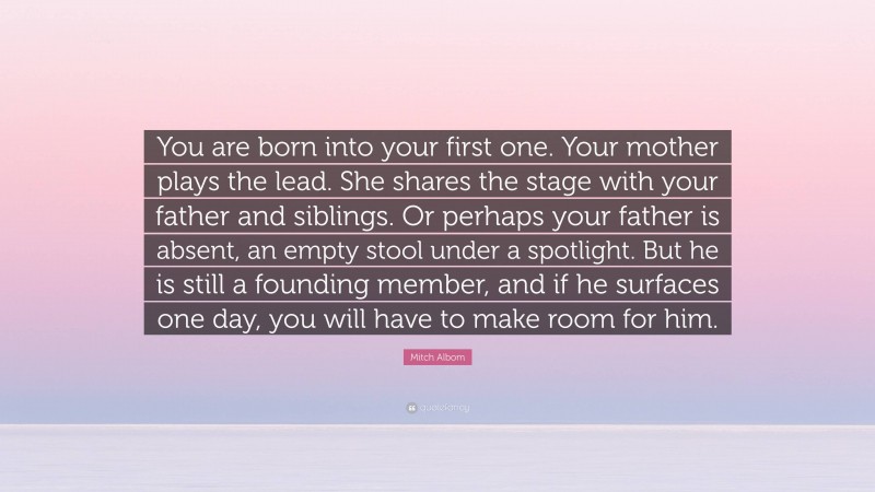 Mitch Albom Quote: “You are born into your first one. Your mother plays the lead. She shares the stage with your father and siblings. Or perhaps your father is absent, an empty stool under a spotlight. But he is still a founding member, and if he surfaces one day, you will have to make room for him.”