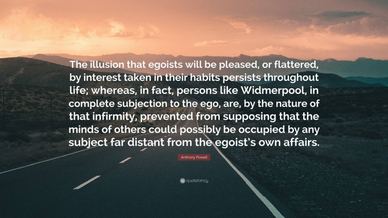 Anthony Powell Quote: “The illusion that egoists will be pleased, or flattered, by interest taken in their habits persists throughout life; whereas, in fact, persons like Widmerpool, in complete subjection to the ego, are, by the nature of that infirmity, prevented from supposing that the minds of others could possibly be occupied by any subject far distant from the egoist’s own affairs.”