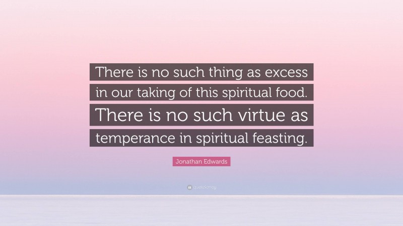 Jonathan Edwards Quote: “There is no such thing as excess in our taking of this spiritual food. There is no such virtue as temperance in spiritual feasting.”