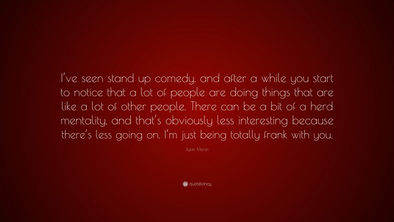 Dylan Moran Quote: “I’ve seen stand up comedy, and after a while you start to notice that a lot of people are doing things that are like a lot of other people. There can be a bit of a herd mentality, and that’s obviously less interesting because there’s less going on. I’m just being totally frank with you.”