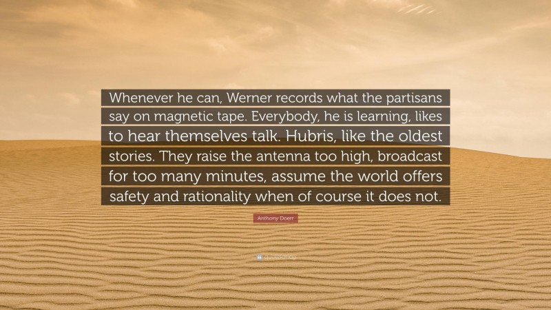 Anthony Doerr Quote: “Whenever he can, Werner records what the partisans say on magnetic tape. Everybody, he is learning, likes to hear themselves talk. Hubris, like the oldest stories. They raise the antenna too high, broadcast for too many minutes, assume the world offers safety and rationality when of course it does not.”