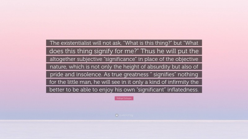 Frithjof Schuon Quote: “The existentialist will not ask, “What is this thing?” but “What does this thing signify for me?” Thus he will put the altogether subjective “significance” in place of the objective nature, which is not only the height of absurdity but also of pride and insolence. As true greatness “ signifies” nothing for the little man, he will see in it only a kind of infirmity the better to be able to enjoy his own “significant” inflatedness.”