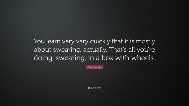 Dylan Moran Quote: “You learn very very quickly that it is mostly about swearing, actually. That’s all you’re doing, swearing, in a box with wheels.”