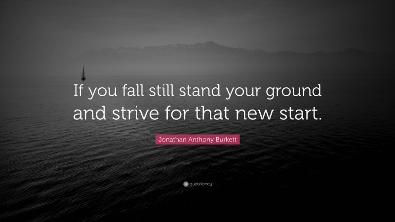 Jonathan Anthony Burkett Quote: “If you fall still stand your ground and strive for that new start.”