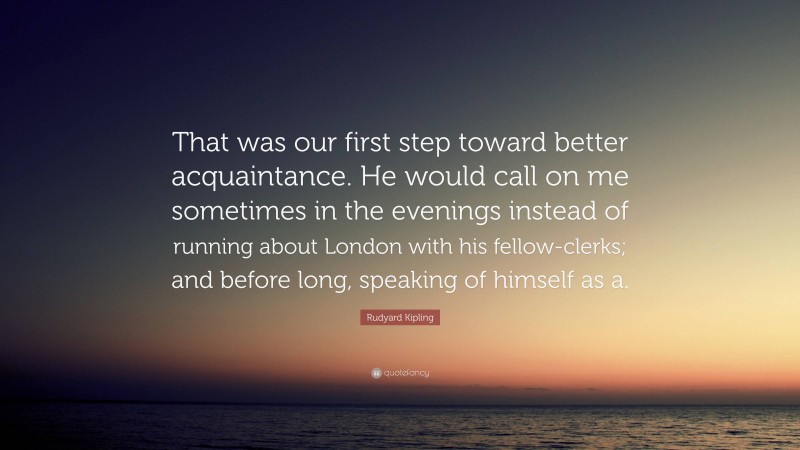 Rudyard Kipling Quote: “That was our first step toward better acquaintance. He would call on me sometimes in the evenings instead of running about London with his fellow-clerks; and before long, speaking of himself as a.”