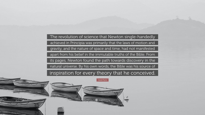 David Flynn Quote: “The revolution of science that Newton single-handedly achieved in Principia was primarily that the laws of motion and gravity, and the nature of space and time, had not manifested apart from his belief in the immutable truths of the Bible. From its pages, Newton found the path towards discovery in the natural universe. By his own words, the Bible was his source of inspiration for every theory that he conceived.”