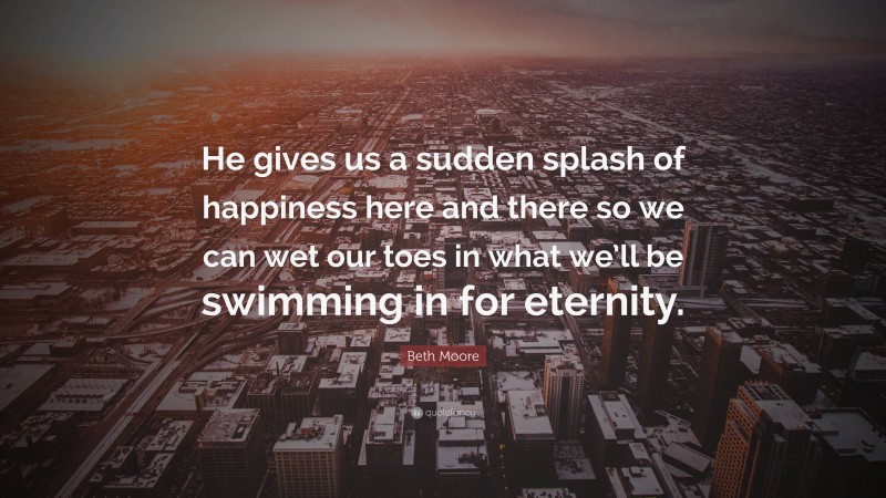 Beth Moore Quote: “He gives us a sudden splash of happiness here and there so we can wet our toes in what we’ll be swimming in for eternity.”