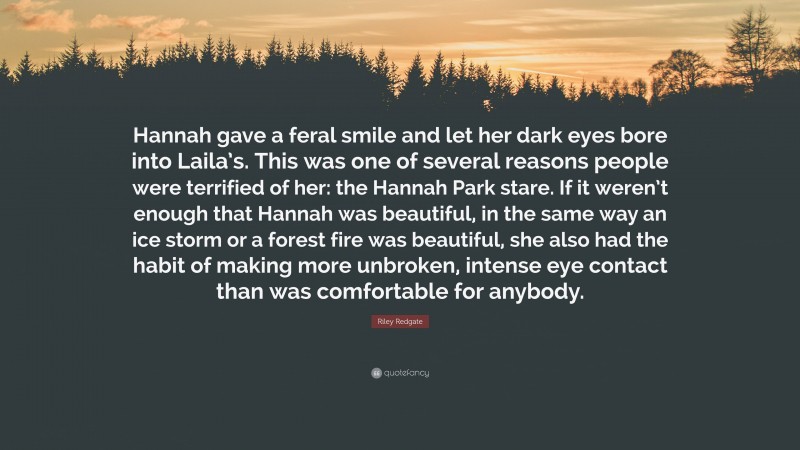 Riley Redgate Quote: “Hannah gave a feral smile and let her dark eyes bore into Laila’s. This was one of several reasons people were terrified of her: the Hannah Park stare. If it weren’t enough that Hannah was beautiful, in the same way an ice storm or a forest fire was beautiful, she also had the habit of making more unbroken, intense eye contact than was comfortable for anybody.”