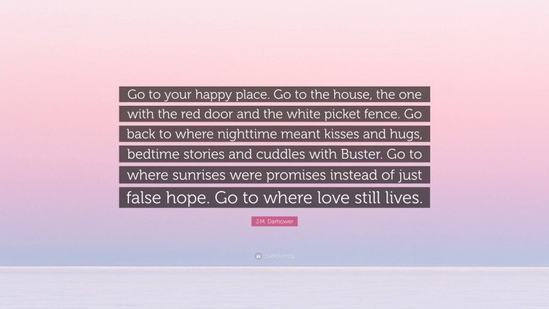 J.M. Darhower Quote: “Go to your happy place. Go to the house, the one with the red door and the white picket fence. Go back to where nighttime meant kisses and hugs, bedtime stories and cuddles with Buster. Go to where sunrises were promises instead of just false hope. Go to where love still lives.”