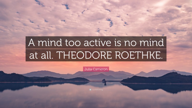 Julia Cameron Quote: “A mind too active is no mind at all. THEODORE ROETHKE.”