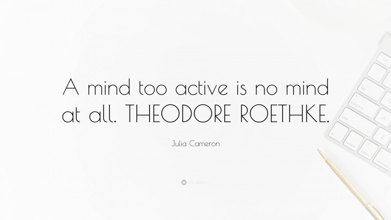 Julia Cameron Quote: “A mind too active is no mind at all. THEODORE ROETHKE.”