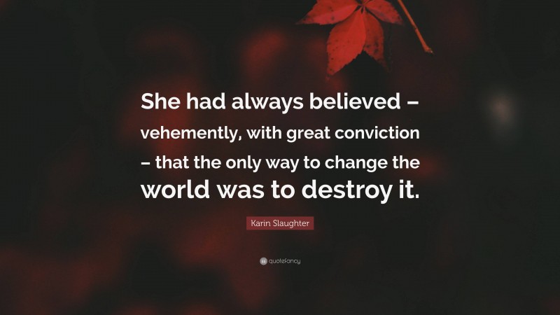 Karin Slaughter Quote: “She had always believed – vehemently, with great conviction – that the only way to change the world was to destroy it.”