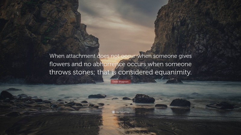 Dada Bhagwan Quote: “When attachment does not occur when someone gives flowers and no abhorrence occurs when someone throws stones; that is considered equanimity.”