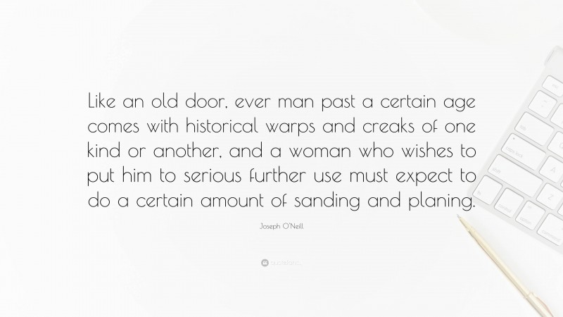 Joseph O'Neill Quote: “Like an old door, ever man past a certain age comes with historical warps and creaks of one kind or another, and a woman who wishes to put him to serious further use must expect to do a certain amount of sanding and planing.”