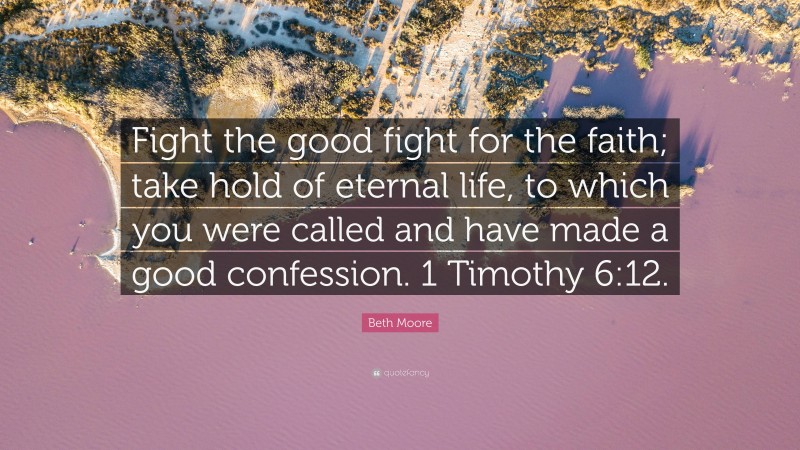 Beth Moore Quote: “Fight the good fight for the faith; take hold of eternal life, to which you were called and have made a good confession. 1 Timothy 6:12.”