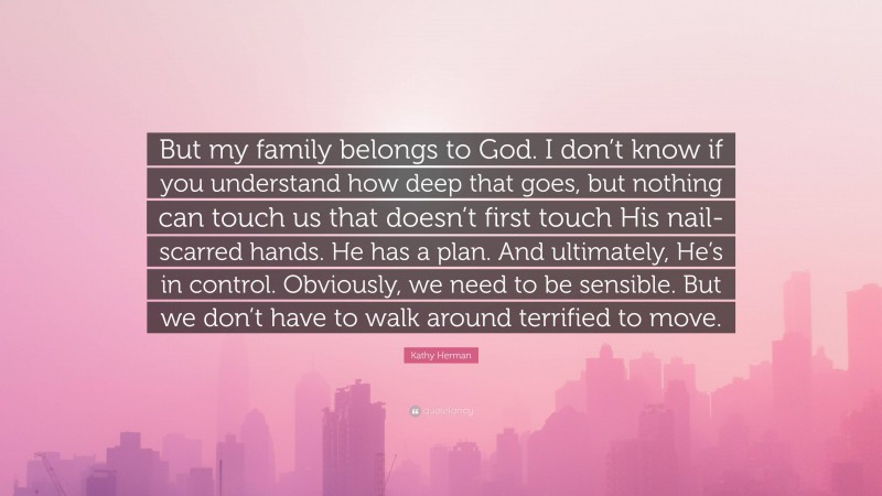 Kathy Herman Quote: “But my family belongs to God. I don’t know if you understand how deep that goes, but nothing can touch us that doesn’t first touch His nail-scarred hands. He has a plan. And ultimately, He’s in control. Obviously, we need to be sensible. But we don’t have to walk around terrified to move.”