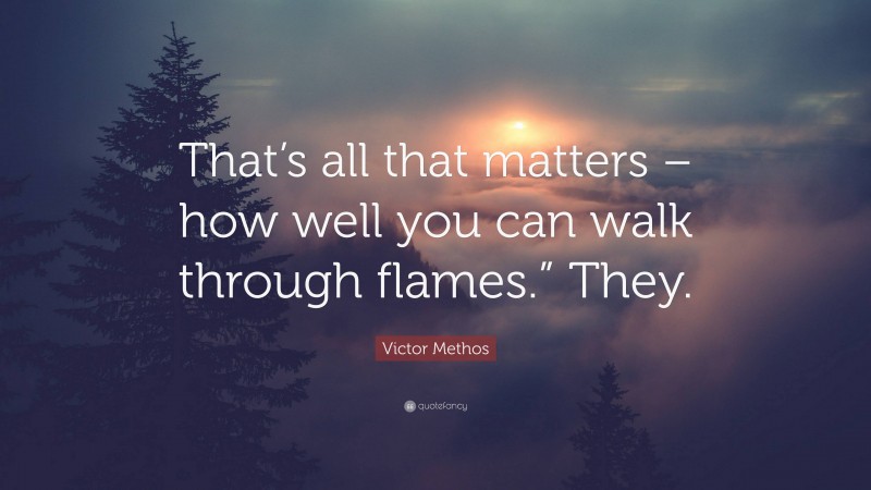 Victor Methos Quote: “That’s all that matters – how well you can walk through flames.” They.”