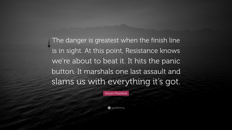 Steven Pressfield Quote: “The danger is greatest when the finish line is in sight. At this point, Resistance knows we’re about to beat it. It hits the panic button. It marshals one last assault and slams us with everything it’s got.”