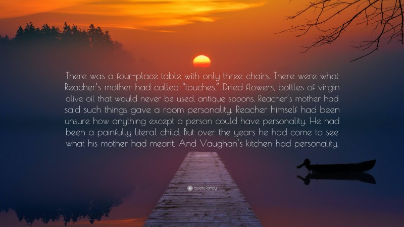 Lee Child Quote: “There was a four-place table with only three chairs. There were what Reacher’s mother had called “touches.” Dried flowers, bottles of virgin olive oil that would never be used, antique spoons. Reacher’s mother had said such things gave a room personality. Reacher himself had been unsure how anything except a person could have personality. He had been a painfully literal child. But over the years he had come to see what his mother had meant. And Vaughan’s kitchen had personality.”