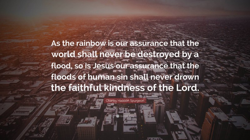 Charles Haddon Spurgeon Quote: “As the rainbow is our assurance that the world shall never be destroyed by a flood, so is Jesus our assurance that the floods of human sin shall never drown the faithful kindness of the Lord.”