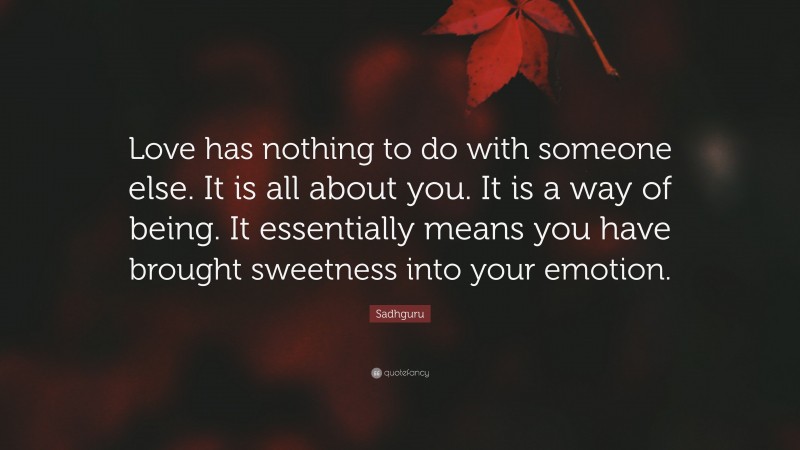 Sadhguru Quote: “Love has nothing to do with someone else. It is all about you. It is a way of being. It essentially means you have brought sweetness into your emotion.”