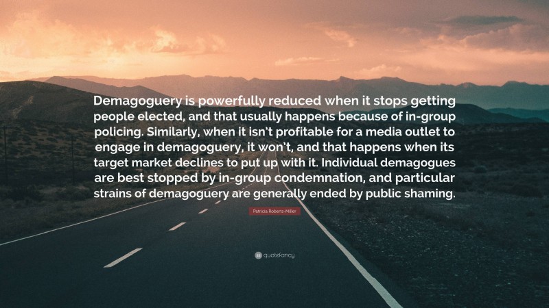Patricia Roberts-Miller Quote: “Demagoguery is powerfully reduced when it stops getting people elected, and that usually happens because of in-group policing. Similarly, when it isn’t profitable for a media outlet to engage in demagoguery, it won’t, and that happens when its target market declines to put up with it. Individual demagogues are best stopped by in-group condemnation, and particular strains of demagoguery are generally ended by public shaming.”