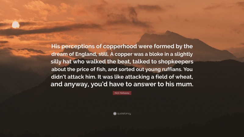 Nick Harkaway Quote: “His perceptions of copperhood were formed by the dream of England, still. A copper was a bloke in a slightly silly hat who walked the beat, talked to shopkeepers about the price of fish, and sorted out young ruffians. You didn’t attack him. It was like attacking a field of wheat, and anyway, you’d have to answer to his mum.”