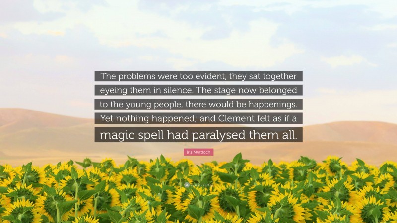 Iris Murdoch Quote: “The problems were too evident, they sat together eyeing them in silence. The stage now belonged to the young people, there would be happenings. Yet nothing happened; and Clement felt as if a magic spell had paralysed them all.”