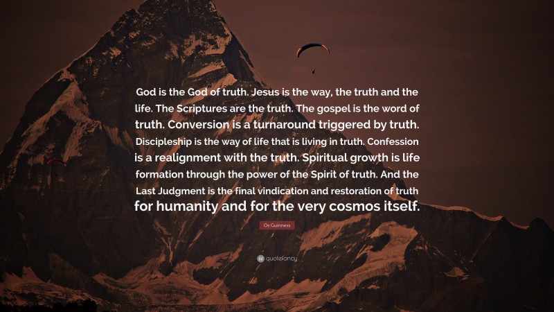 Os Guinness Quote: “God is the God of truth. Jesus is the way, the truth and the life. The Scriptures are the truth. The gospel is the word of truth. Conversion is a turnaround triggered by truth. Discipleship is the way of life that is living in truth. Confession is a realignment with the truth. Spiritual growth is life formation through the power of the Spirit of truth. And the Last Judgment is the final vindication and restoration of truth for humanity and for the very cosmos itself.”