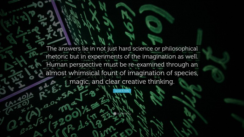 Leviak B. Kelly Quote: “The answers lie in not just hard science or philosophical rhetoric but in experiments of the imagination as well. Human perspective must be re-examined through an almost whimsical fount of imagination of species, magic, and clear creative thinking.”
