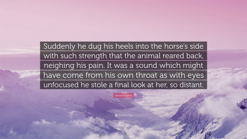 Marilyn Harris Quote: “Suddenly he dug his heels into the horse’s side with such strength that the animal reared back, neighing his pain. It was a sound which might have come from his own throat as with eyes unfocused he stole a final look at her, so distant.”