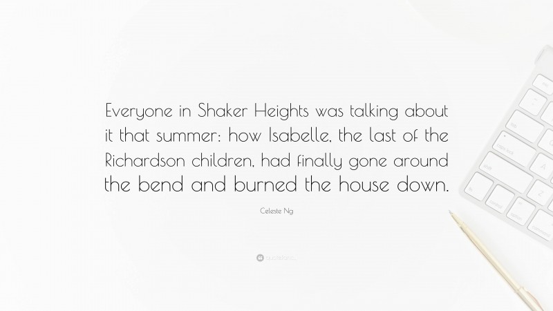 Celeste Ng Quote: “Everyone in Shaker Heights was talking about it that summer: how Isabelle, the last of the Richardson children, had finally gone around the bend and burned the house down.”