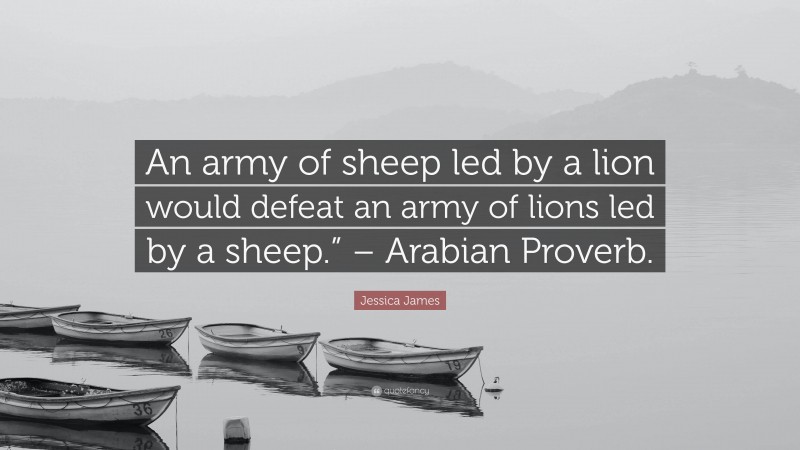 Jessica James Quote: “An army of sheep led by a lion would defeat an army of lions led by a sheep.” – Arabian Proverb.”