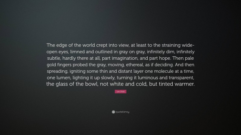 Lee Child Quote: “The edge of the world crept into view, at least to the straining wide-open eyes, limned and outlined in gray on gray, infinitely dim, infinitely subtle, hardly there at all, part imagination, and part hope. Then pale gold fingers probed the gray, moving, ethereal, as if deciding. And then spreading, igniting some thin and distant layer one molecule at a time, one lumen, lighting it up slowly, turning it luminous and transparent, the glass of the bowl, not white and cold, but tinted warmer.”