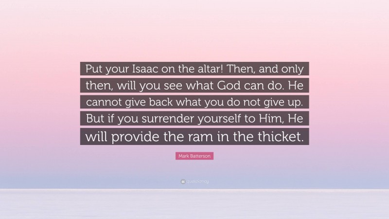Mark Batterson Quote: “Put your Isaac on the altar! Then, and only then, will you see what God can do. He cannot give back what you do not give up. But if you surrender yourself to Him, He will provide the ram in the thicket.”