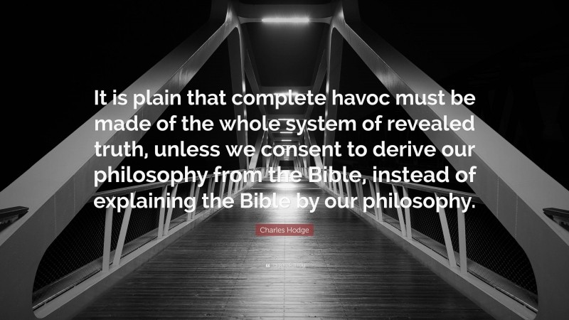 Charles Hodge Quote: “It is plain that complete havoc must be made of the whole system of revealed truth, unless we consent to derive our philosophy from the Bible, instead of explaining the Bible by our philosophy.”
