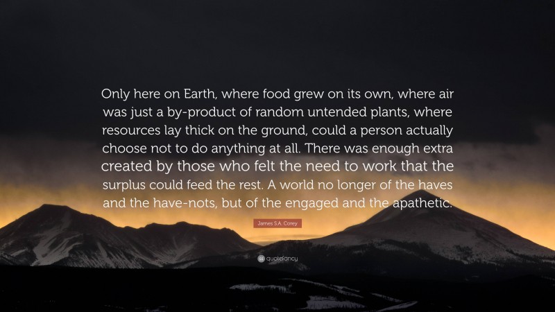 James S.A. Corey Quote: “Only here on Earth, where food grew on its own, where air was just a by-product of random untended plants, where resources lay thick on the ground, could a person actually choose not to do anything at all. There was enough extra created by those who felt the need to work that the surplus could feed the rest. A world no longer of the haves and the have-nots, but of the engaged and the apathetic.”
