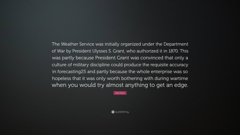 Nate Silver Quote: “The Weather Service was initially organized under the Department of War by President Ulysses S. Grant, who authorized it in 1870. This was partly because President Grant was convinced that only a culture of military discipline could produce the requisite accuracy in forecasting25 and partly because the whole enterprise was so hopeless that it was only worth bothering with during wartime when you would try almost anything to get an edge.”