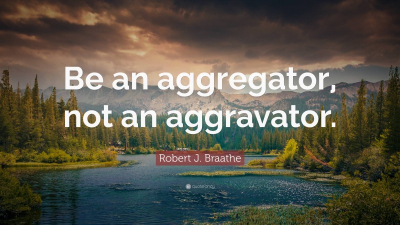 Robert J. Braathe Quote: “Be an aggregator, not an aggravator.”