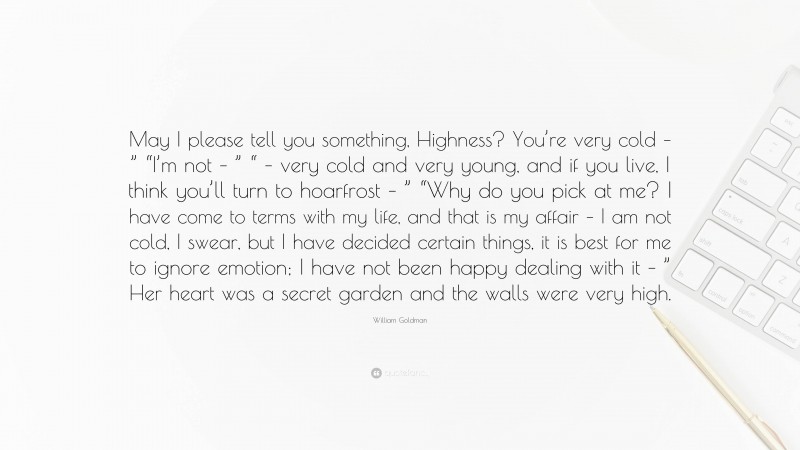 William Goldman Quote: “May I please tell you something, Highness? You’re very cold – ” “I’m not – ” “ – very cold and very young, and if you live, I think you’ll turn to hoarfrost – ” “Why do you pick at me? I have come to terms with my life, and that is my affair – I am not cold, I swear, but I have decided certain things, it is best for me to ignore emotion; I have not been happy dealing with it – ” Her heart was a secret garden and the walls were very high.”