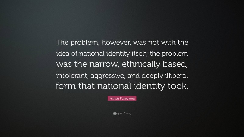 Francis Fukuyama Quote: “The problem, however, was not with the idea of national identity itself; the problem was the narrow, ethnically based, intolerant, aggressive, and deeply illiberal form that national identity took.”