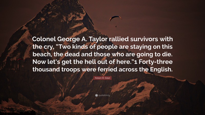 Robert M. Edsel Quote: “Colonel George A. Taylor rallied survivors with the cry, “Two kinds of people are staying on this beach, the dead and those who are going to die. Now let’s get the hell out of here.”1 Forty-three thousand troops were ferried across the English.”