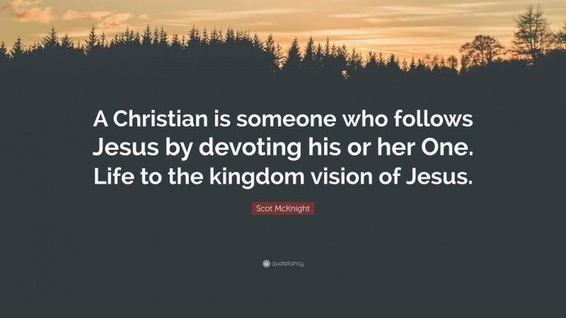 Scot McKnight Quote: “A Christian is someone who follows Jesus by devoting his or her One. Life to the kingdom vision of Jesus.”