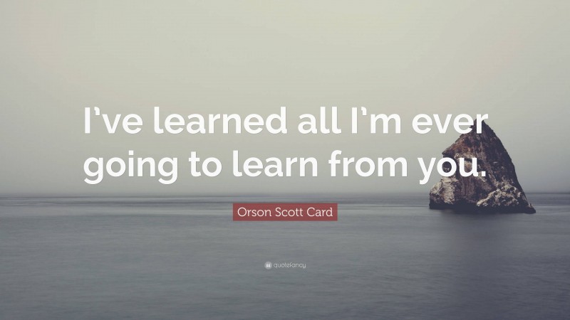 Orson Scott Card Quote: “I’ve learned all I’m ever going to learn from you.”