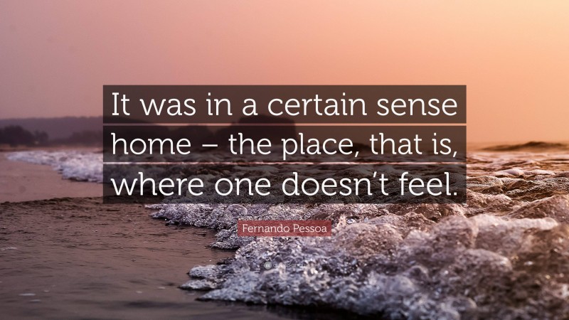Fernando Pessoa Quote: “It was in a certain sense home – the place, that is, where one doesn’t feel.”
