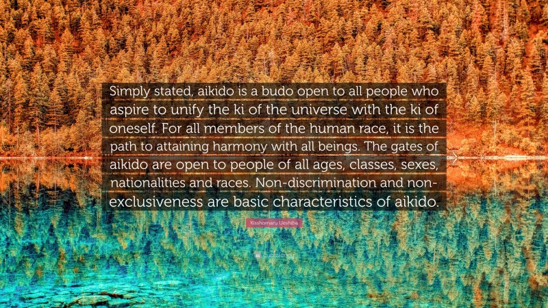 Kisshomaru Ueshiba Quote: “Simply stated, aikido is a budo open to all people who aspire to unify the ki of the universe with the ki of oneself. For all members of the human race, it is the path to attaining harmony with all beings. The gates of aikido are open to people of all ages, classes, sexes, nationalities and races. Non-discrimination and non-exclusiveness are basic characteristics of aikido.”