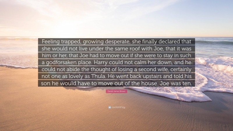 Daniel James Brown Quote: “Feeling trapped, growing desperate, she finally declared that she would not live under the same roof with Joe, that it was him or her, that Joe had to move out if she were to stay in such a godforsaken place. Harry could not calm her down, and he could not abide the thought of losing a second wife, certainly not one as lovely as Thula. He went back upstairs and told his son he would have to move out of the house. Joe was ten.”