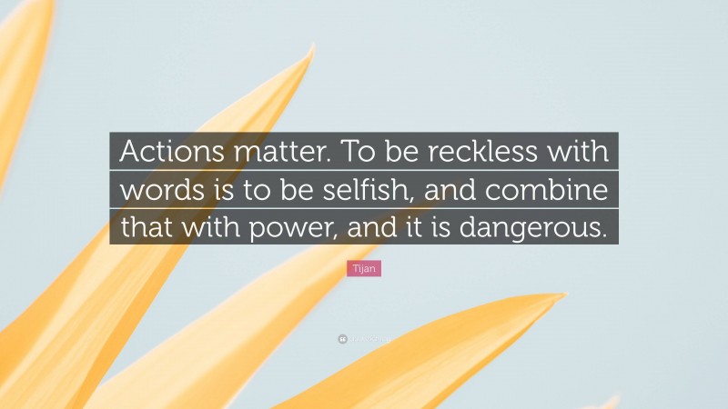 Tijan Quote: “Actions matter. To be reckless with words is to be selfish, and combine that with power, and it is dangerous.”