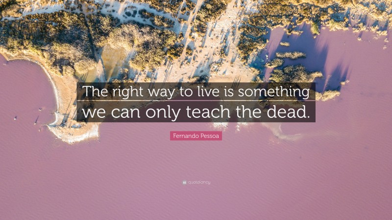 Fernando Pessoa Quote: “The right way to live is something we can only teach the dead.”