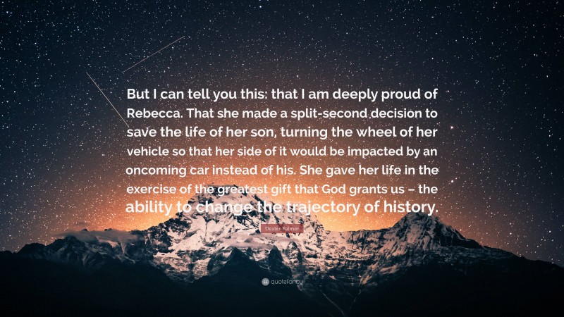 Dexter Palmer Quote: “But I can tell you this: that I am deeply proud of Rebecca. That she made a split-second decision to save the life of her son, turning the wheel of her vehicle so that her side of it would be impacted by an oncoming car instead of his. She gave her life in the exercise of the greatest gift that God grants us – the ability to change the trajectory of history.”